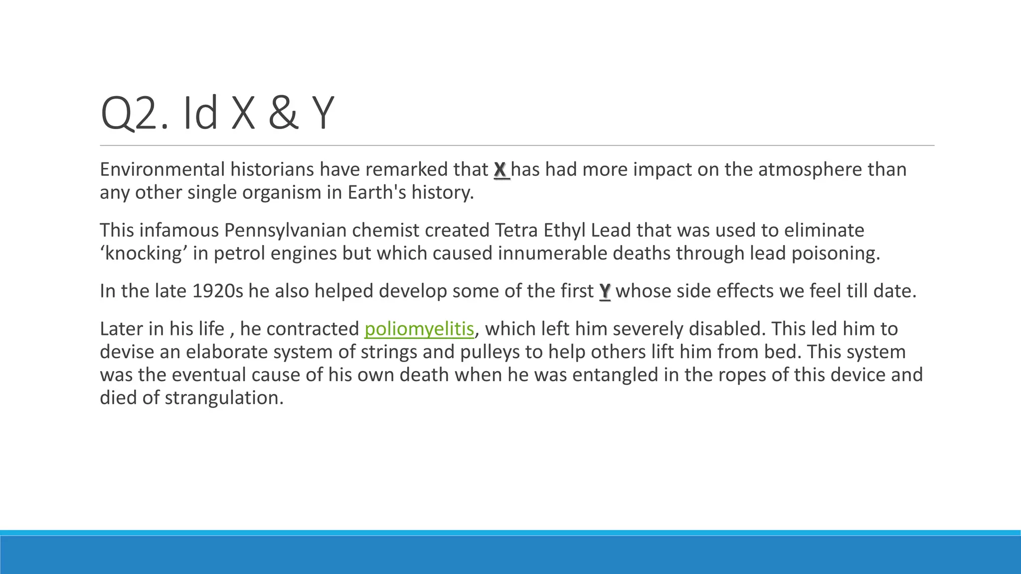 Q2. Id X & Y
Environmental historians have remarked that X has had more impact on the atmosphere than
any other single organism in Earth's history.
This infamous Pennsylvanian chemist created Tetra Ethyl Lead that was used to eliminate
‘knocking’ in petrol engines but which caused innumerable deaths through lead poisoning.
In the late 1920s he also helped develop some of the first Y whose side effects we feel till date.
Later in his life , he contracted poliomyelitis, which left him severely disabled. This led him to
devise an elaborate system of strings and pulleys to help others lift him from bed. This system
was the eventual cause of his own death when he was entangled in the ropes of this device and
died of strangulation.
 