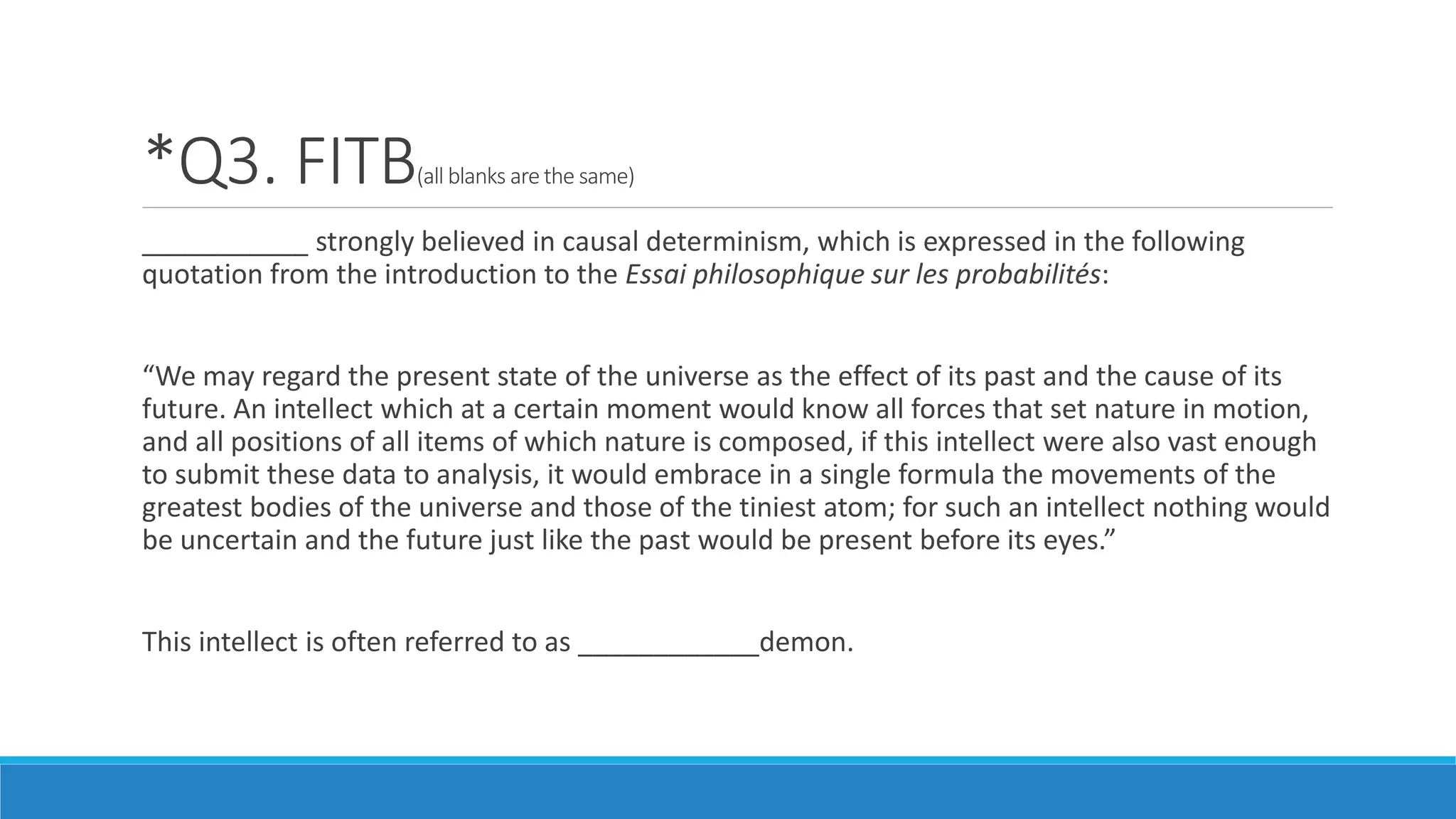 *Q3. FITB(all blanks are the same)
___________ strongly believed in causal determinism, which is expressed in the following
quotation from the introduction to the Essai philosophique sur les probabilités:
“We may regard the present state of the universe as the effect of its past and the cause of its
future. An intellect which at a certain moment would know all forces that set nature in motion,
and all positions of all items of which nature is composed, if this intellect were also vast enough
to submit these data to analysis, it would embrace in a single formula the movements of the
greatest bodies of the universe and those of the tiniest atom; for such an intellect nothing would
be uncertain and the future just like the past would be present before its eyes.”
This intellect is often referred to as ____________demon.
 