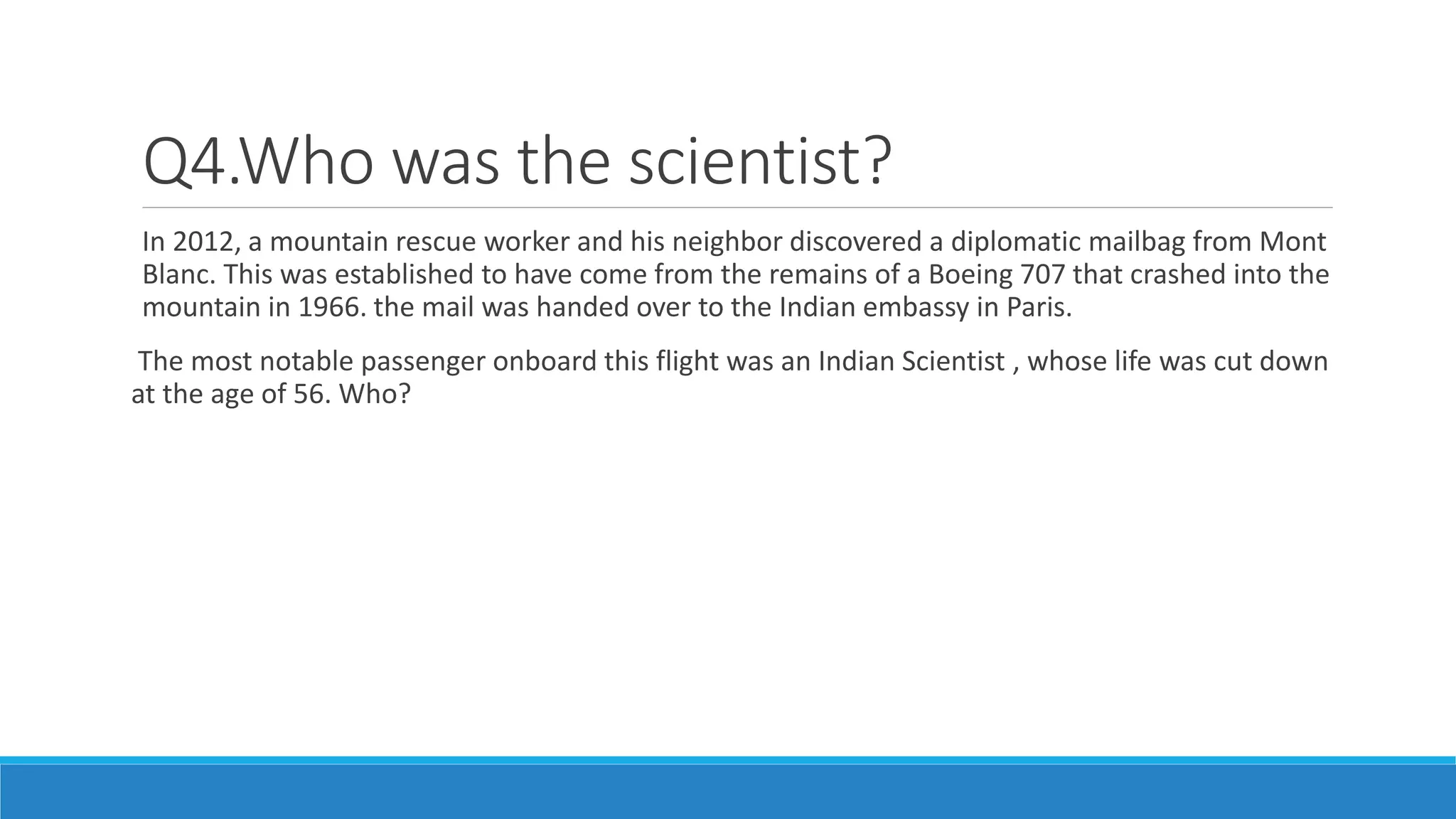 Q4.Who was the scientist?
In 2012, a mountain rescue worker and his neighbor discovered a diplomatic mailbag from Mont
Blanc. This was established to have come from the remains of a Boeing 707 that crashed into the
mountain in 1966. the mail was handed over to the Indian embassy in Paris.
The most notable passenger onboard this flight was an Indian Scientist , whose life was cut down
at the age of 56. Who?
 
