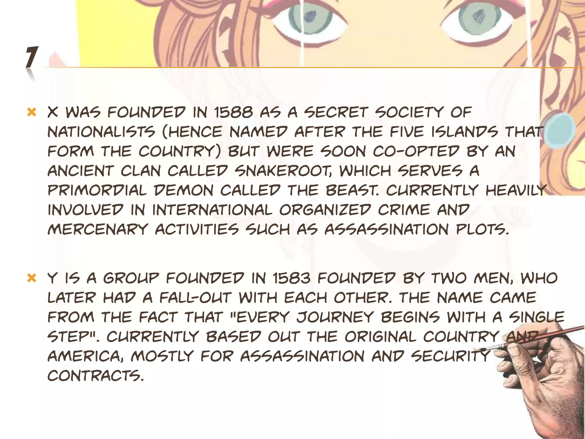 7
   X was founded in 1588 as a secret society of
    nationalists (hence named after the five islands that
    form the country) but were soon co-opted by an
    ancient clan called Snakeroot, which serves a
    primordial demon called The Beast. Currently heavily
    involved in international organized crime and
    mercenary activities such as assassination plots.

   Y is a group founded in 1583 founded by two men, who
    later had a fall-out with each other. The name came
    from the fact that "every journey begins with a single
    step". Currently based out the original country and
    America, mostly for assassination and security
    contracts.
 