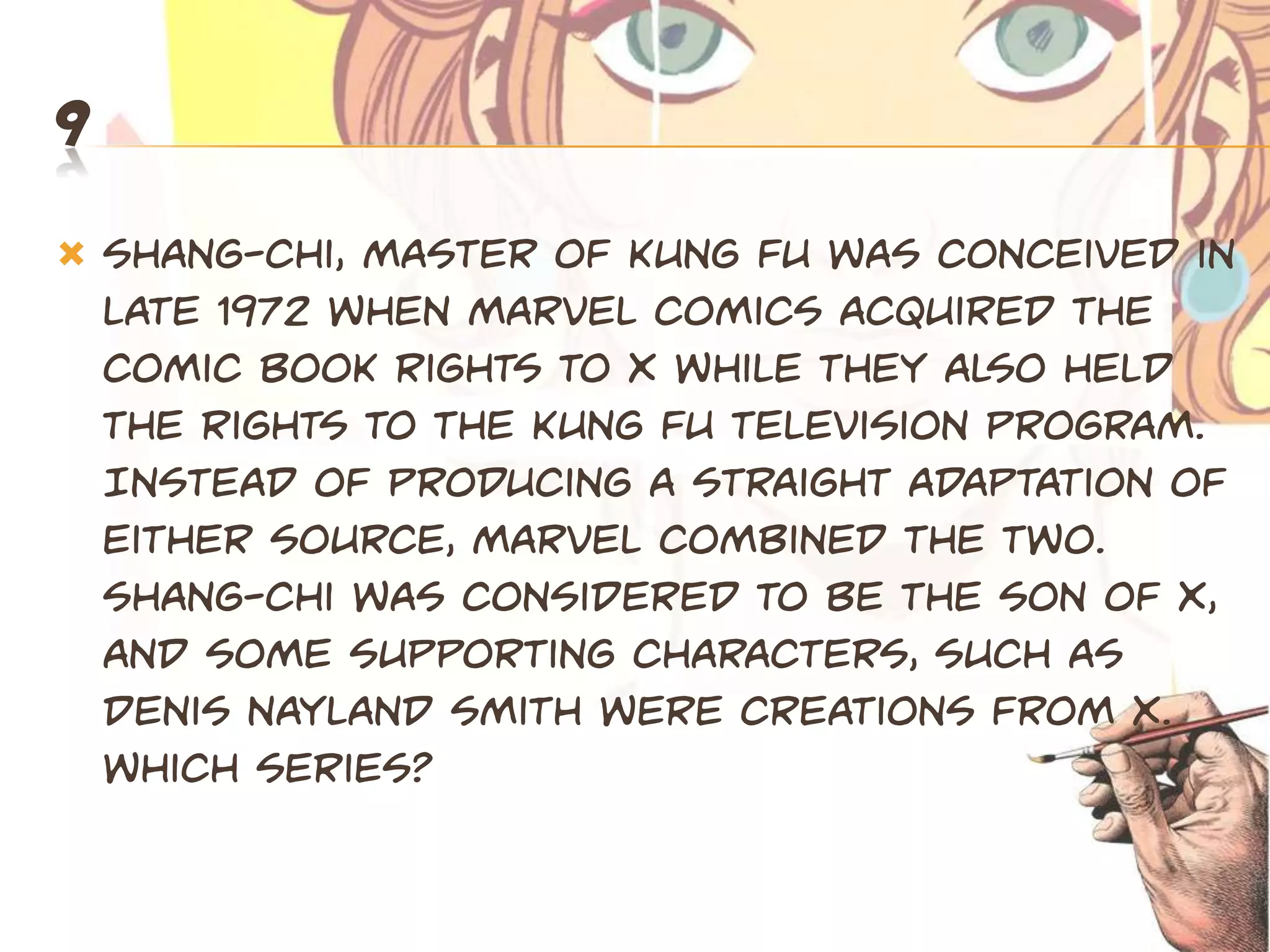 9
   Shang-Chi, Master of Kung Fu was conceived in
    late 1972 when Marvel Comics acquired the
    comic book rights to X while they also held
    the rights to the Kung Fu television program.
    Instead of producing a straight adaptation of
    either source, Marvel combined the two.
    Shang-Chi was considered to be the son of X,
    and some supporting characters, such as
    Denis Nayland Smith were creations from X.
    Which series?
 