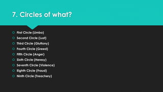 7. Circles of what? 
 First Circle (Limbo) 
 Second Circle (Lust) 
 Third Circle (Gluttony) 
 Fourth Circle (Greed) 
 Fifth Circle (Anger) 
 Sixth Circle (Heresy) 
 Seventh Circle (Violence) 
 Eighth Circle (Fraud) 
 Ninth Circle (Treachery) 
QM - Devesh Pandey 
 
