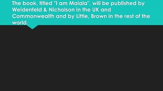 The book, titled "I am Malala", will be published by 
Weidenfeld & Nicholson in the UK and 
Commonwealth and by Little, Brown in the rest of the 
world. 
 