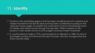 11. Identify 
 Purnima is the advertising agency that has been handling brand X’s creative and 
media mandate for the last 30 years and has been consistently focussing on the 
value-for-money angle. Its creation has continued to echo in the drawing rooms 
of middle-class Indian homes through the decades. While it stresses on the 
product, it also salutes the savvy and budget-conscious Indian housewife. 
 It was first aired on radio in 1975, was broadcast on television in 1982. It is one of 
the longest running of its kind and the spot has seen very few changes since the 
time it was first aired. 
 