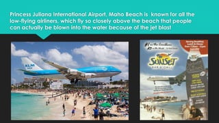 Princess Juliana International Airport, Maho Beach is known for all the 
low-flying airliners, which fly so closely above the beach that people 
can actually be blown into the water because of the jet blast 
 