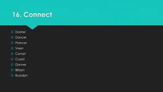16. Connect 
 Dasher 
 Dancer 
 Prancer 
 Vixen 
 Comet 
 Cupid 
 Donner 
 Blitzen 
 Rudolph 
 