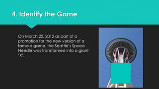 4. Identify the Game 
On March 22, 2012 as part of a 
promotion for the new version of a 
famous game, the Seattle’s Space 
Needle was transformed into a giant 
‘X’. 
 