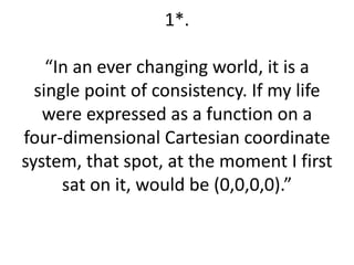 1*. 
“In an ever changing world, it is a 
single point of consistency. If my life 
were expressed as a function on a 
four-dimensional Cartesian coordinate 
system, that spot, at the moment I first 
sat on it, would be (0,0,0,0).” 
 