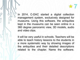 In 2014, C-DAC started a digital collection
management system, exclusively designed for
museums. Using this software, the antiquities
kept in the museums can be seen online in a
360 degree panoramic view, 3D models, audio
and video clips.
It will be very useful in schools. Teachers will be
able to teach history lessons to the students in
a more systematic way by showing images of
the antiquities and their detailed descriptions
related to the chapter. Name the software.
7
 