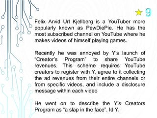 Felix Arvid Url Kjellberg is a YouTuber more
popularly known as PewDiePie. He has the
most subscribed channel on YouTube where he
makes videos of himself playing games.
Recently he was annoyed by Y’s launch of
“Creator’s Program” to share YouTube
revenues. This scheme requires YouTube
creators to register with Y, agree to it collecting
the ad revenues from their entire channels or
from specific videos, and include a disclosure
message within each video
He went on to describe the Y’s Creators
Program as “a slap in the face”. Id Y.
9
 