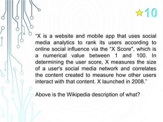 “X is a website and mobile app that uses social
media analytics to rank its users according to
online social influence via the “X Score", which is
a numerical value between 1 and 100. In
determining the user score, X measures the size
of a user's social media network and correlates
the content created to measure how other users
interact with that content. X launched in 2008.”
Above is the Wikipedia description of what?
10
 