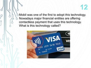 Mobil was one of the first to adopt this technology.
Nowadays major financial entities are offering
contactless payment that uses this technology.
What is this technology called?
12
 