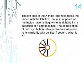 The left side of the X India logo resembles the
famed Ashoka Chakra, that also appears on
the Indian national flag, while its right half is a
depiction of a compact disc. The combination
of both symbols is intended to draw attention
to its similarity with political freedom. What is
X?
14
 