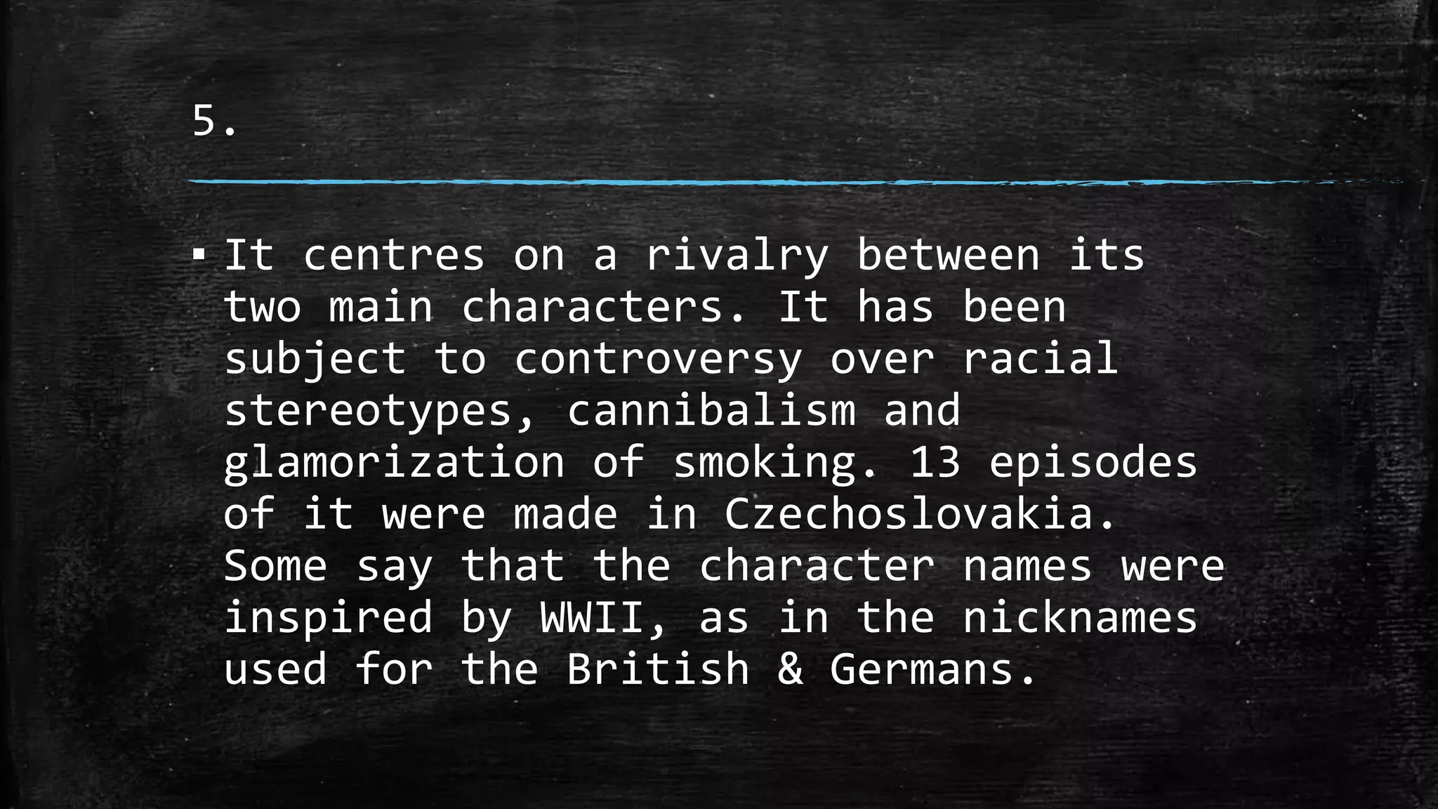 5.
▪ It centres on a rivalry between its
two main characters. It has been
subject to controversy over racial
stereotypes, cannibalism and
glamorization of smoking. 13 episodes
of it were made in Czechoslovakia.
Some say that the character names were
inspired by WWII, as in the nicknames
used for the British & Germans.
 