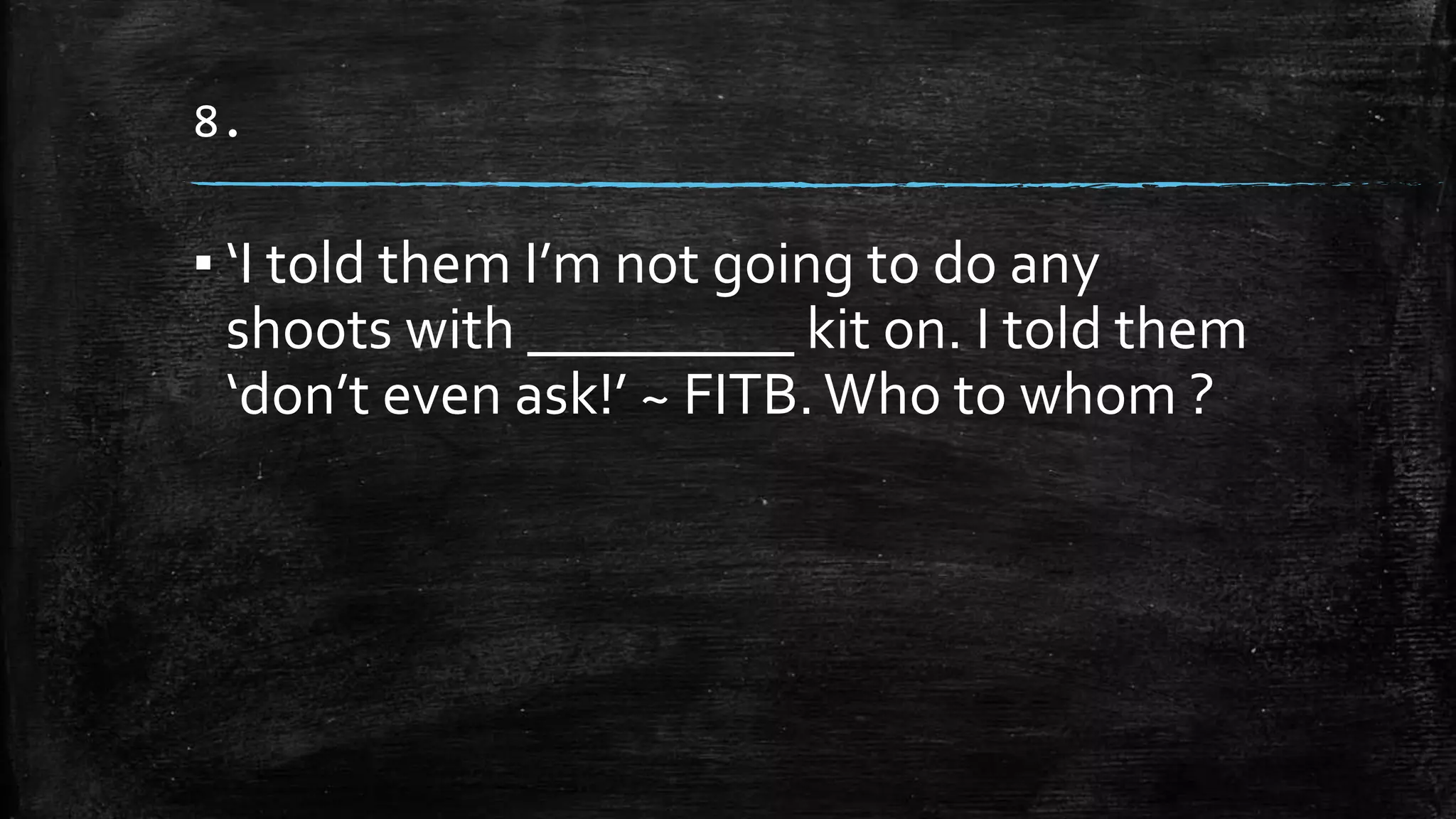 8.
▪ ‘I told them I’m not going to do any
shoots with _________ kit on. I told them
‘don’t even ask!’ ~ FITB. Who to whom ?
 