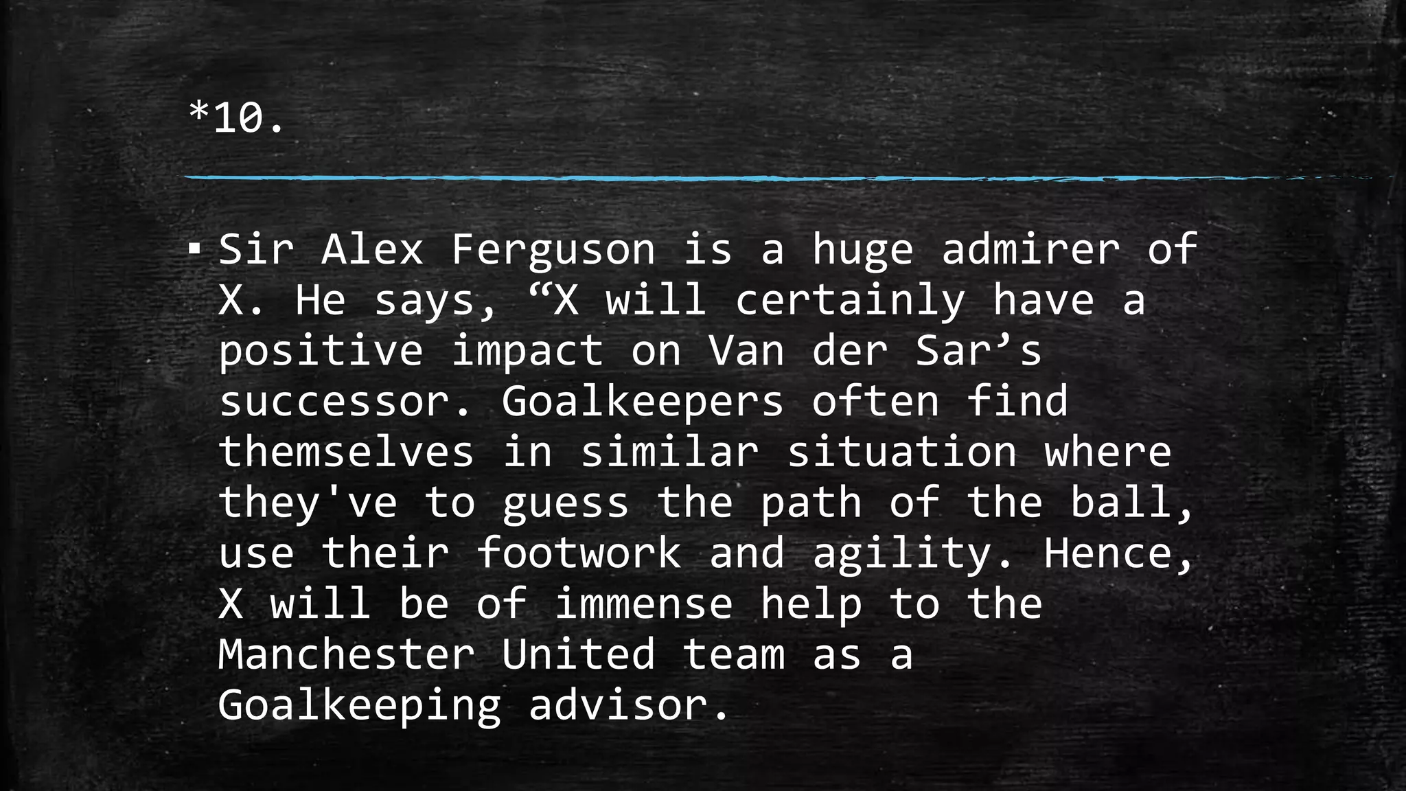 *10.
▪ Sir Alex Ferguson is a huge admirer of
X. He says, “X will certainly have a
positive impact on Van der Sar’s
successor. Goalkeepers often find
themselves in similar situation where
they've to guess the path of the ball,
use their footwork and agility. Hence,
X will be of immense help to the
Manchester United team as a
Goalkeeping advisor.
 
