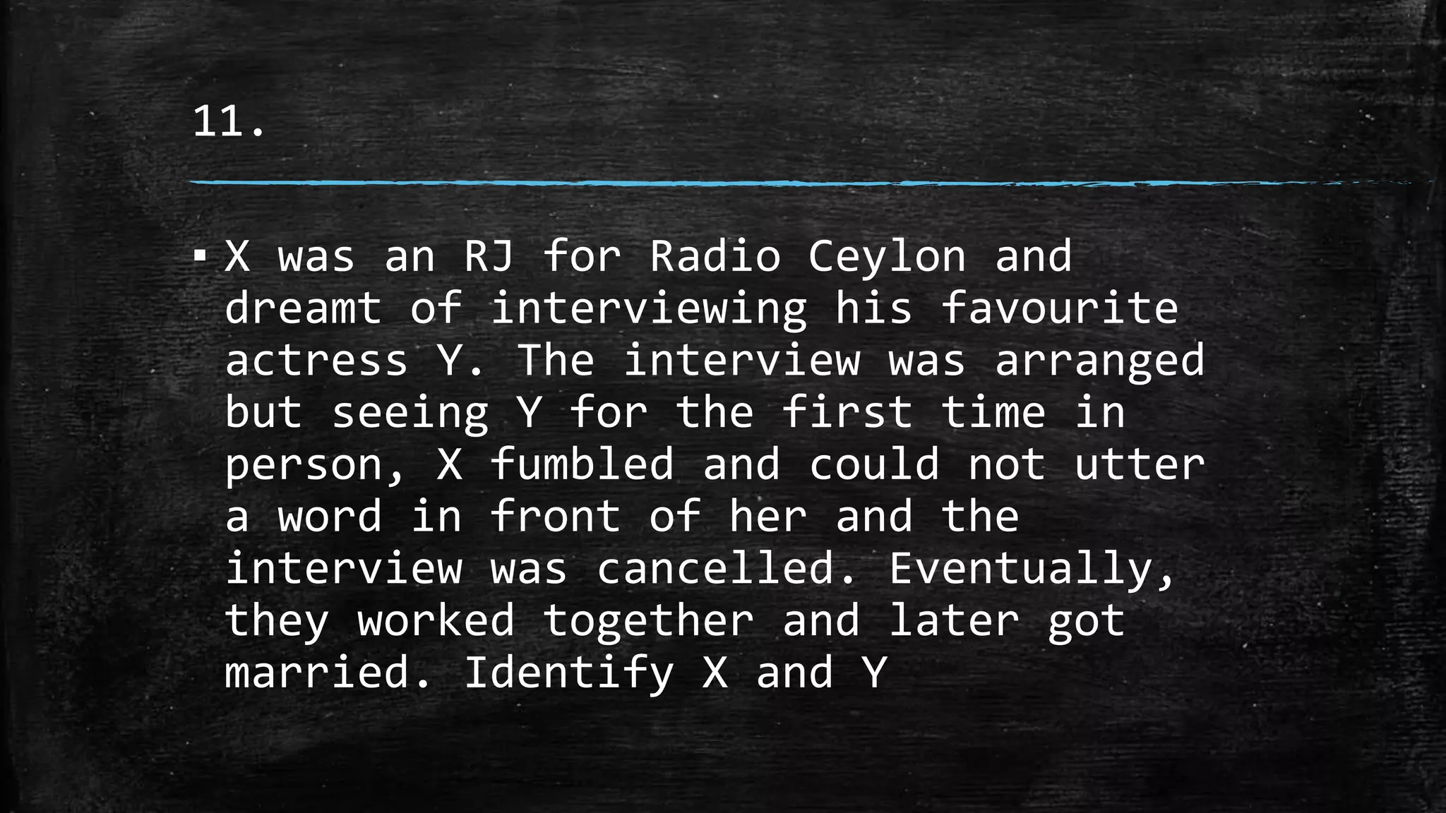 11.
▪ X was an RJ for Radio Ceylon and
dreamt of interviewing his favourite
actress Y. The interview was arranged
but seeing Y for the first time in
person, X fumbled and could not utter
a word in front of her and the
interview was cancelled. Eventually,
they worked together and later got
married. Identify X and Y
 