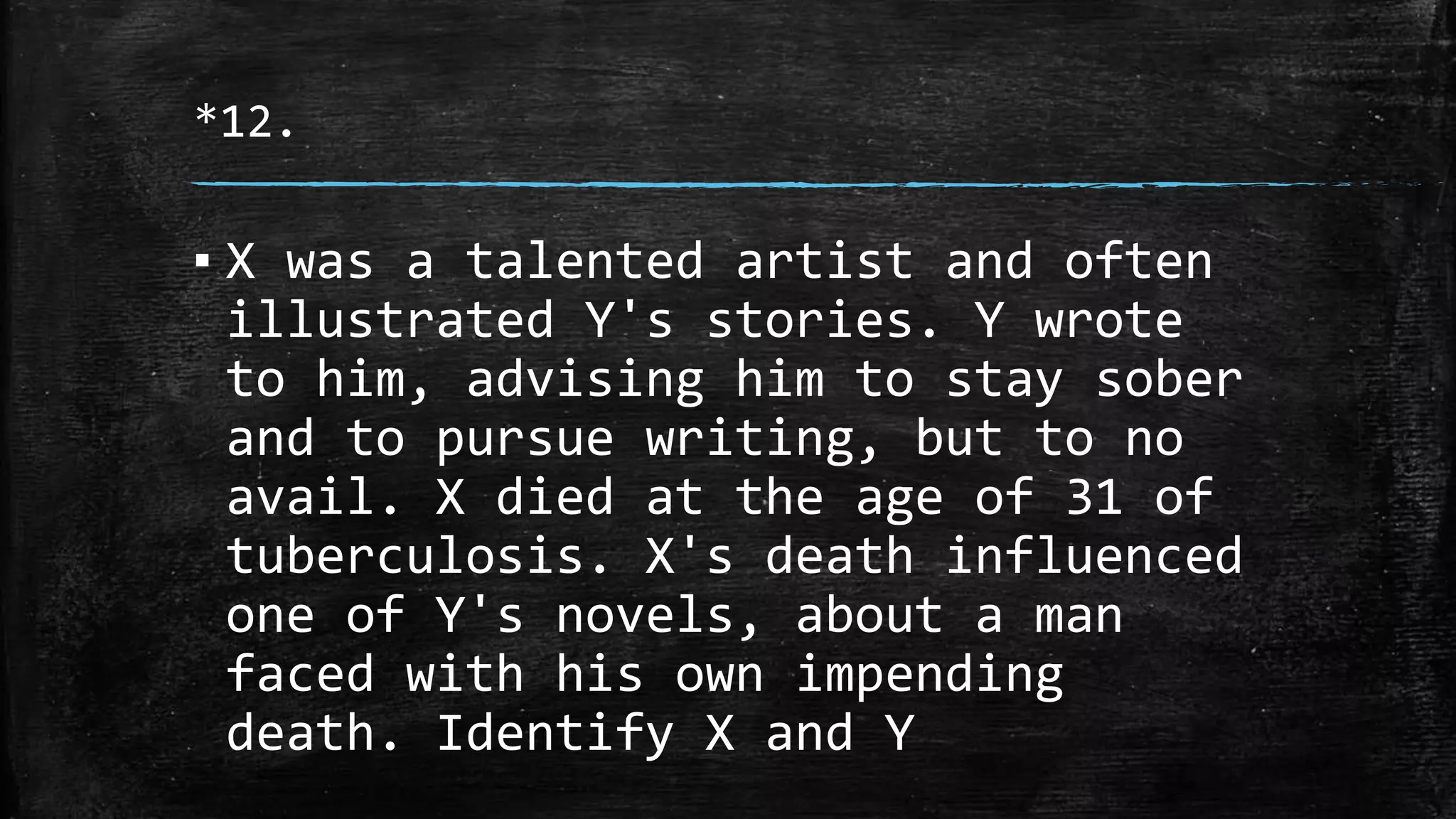 *12.
▪ X was a talented artist and often
illustrated Y's stories. Y wrote
to him, advising him to stay sober
and to pursue writing, but to no
avail. X died at the age of 31 of
tuberculosis. X's death influenced
one of Y's novels, about a man
faced with his own impending
death. Identify X and Y
 