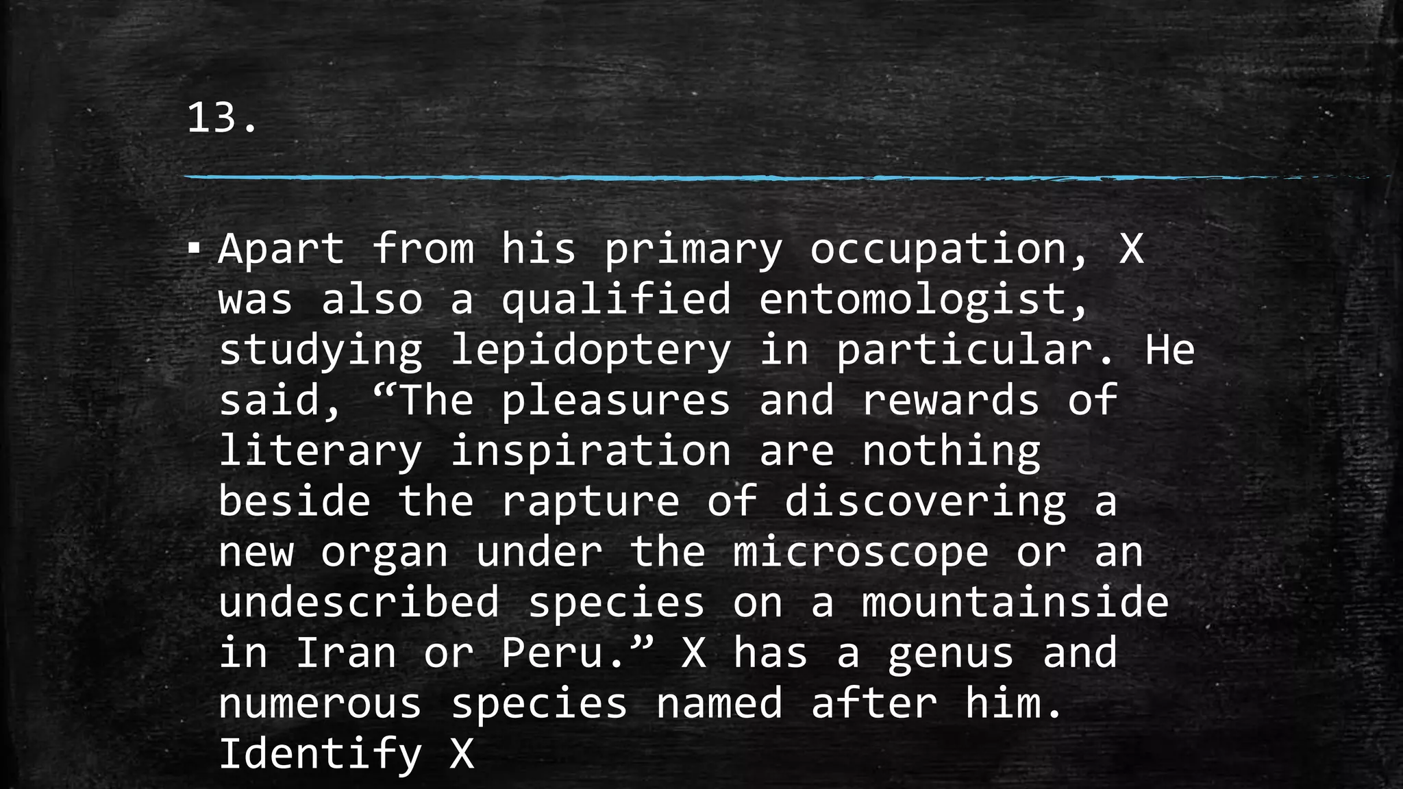 13.
▪ Apart from his primary occupation, X
was also a qualified entomologist,
studying lepidoptery in particular. He
said, “The pleasures and rewards of
literary inspiration are nothing
beside the rapture of discovering a
new organ under the microscope or an
undescribed species on a mountainside
in Iran or Peru.” X has a genus and
numerous species named after him.
Identify X
 