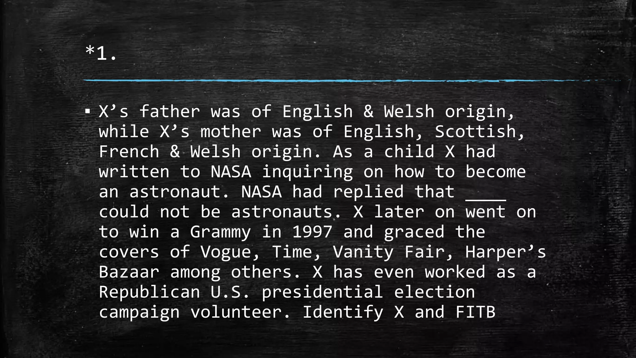*1.
▪ X’s father was of English & Welsh origin,
while X’s mother was of English, Scottish,
French & Welsh origin. As a child X had
written to NASA inquiring on how to become
an astronaut. NASA had replied that ____
could not be astronauts. X later on went on
to win a Grammy in 1997 and graced the
covers of Vogue, Time, Vanity Fair, Harper’s
Bazaar among others. X has even worked as a
Republican U.S. presidential election
campaign volunteer. Identify X and FITB
 