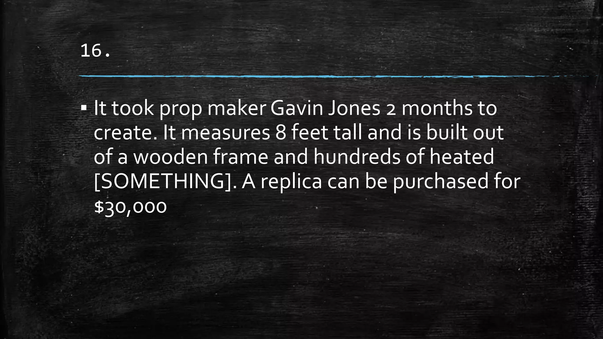 16.
▪ It took prop maker Gavin Jones 2 months to
create. It measures 8 feet tall and is built out
of a wooden frame and hundreds of heated
[SOMETHING]. A replica can be purchased for
$30,000
 