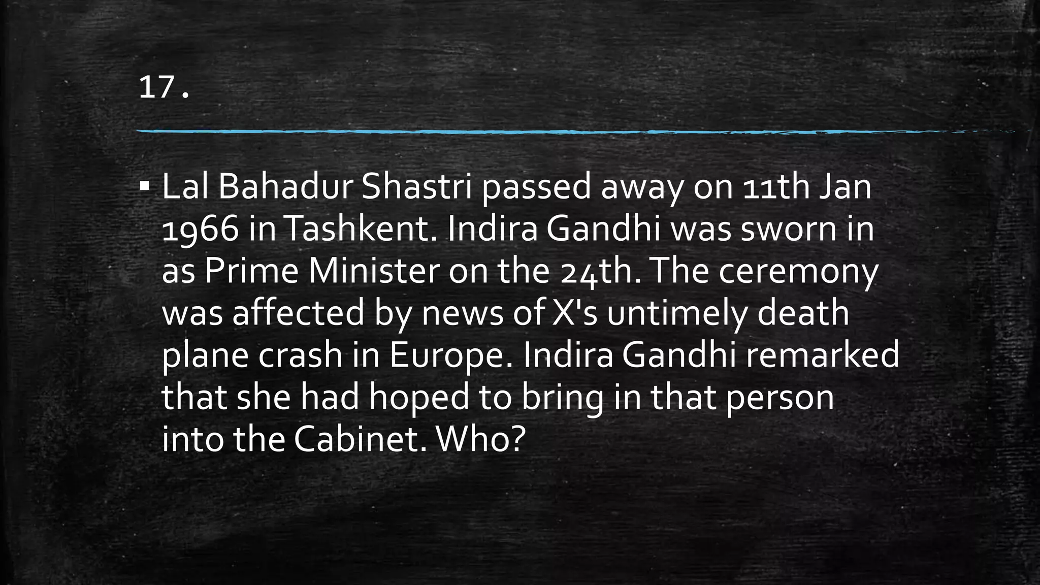 17.
▪ Lal Bahadur Shastri passed away on 11th Jan
1966 inTashkent. Indira Gandhi was sworn in
as Prime Minister on the 24th.The ceremony
was affected by news of X's untimely death
plane crash in Europe. Indira Gandhi remarked
that she had hoped to bring in that person
into the Cabinet.Who?
 