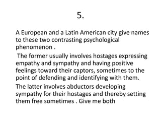 5.
A European and a Latin American city give names
to these two contrasting psychological
phenomenon .
The former usually involves hostages expressing
empathy and sympathy and having positive
feelings toward their captors, sometimes to the
point of defending and identifying with them.
The latter involves abductors developing
sympathy for their hostages and thereby setting
them free sometimes . Give me both
 