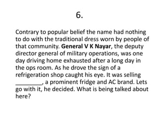 6.
Contrary to popular belief the name had nothing
to do with the traditional dress worn by people of
that community. General V K Nayar, the deputy
director general of military operations, was one
day driving home exhausted after a long day in
the ops room. As he drove the sign of a
refrigeration shop caught his eye. It was selling
________, a prominent fridge and AC brand. Lets
go with it, he decided. What is being talked about
here?
 