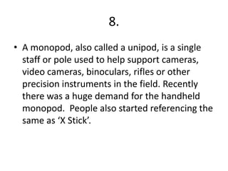 8.
• A monopod, also called a unipod, is a single
staff or pole used to help support cameras,
video cameras, binoculars, rifles or other
precision instruments in the field. Recently
there was a huge demand for the handheld
monopod. People also started referencing the
same as ‘X Stick’.
 