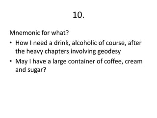 10.
Mnemonic for what?
• How I need a drink, alcoholic of course, after
the heavy chapters involving geodesy
• May I have a large container of coffee, cream
and sugar?
 