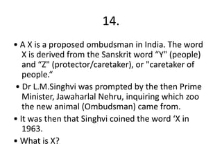 14.
• A X is a proposed ombudsman in India. The word
X is derived from the Sanskrit word “Y" (people)
and “Z" (protector/caretaker), or "caretaker of
people.“
• Dr L.M.Singhvi was prompted by the then Prime
Minister, Jawaharlal Nehru, inquiring which zoo
the new animal (Ombudsman) came from.
• It was then that Singhvi coined the word ‘X in
1963.
• What is X?
 