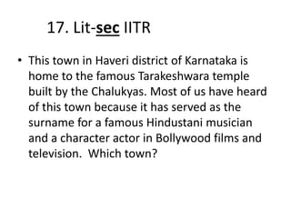 17. Lit-sec IITR
• This town in Haveri district of Karnataka is
home to the famous Tarakeshwara temple
built by the Chalukyas. Most of us have heard
of this town because it has served as the
surname for a famous Hindustani musician
and a character actor in Bollywood films and
television. Which town?
 