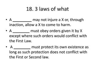 18. 3 laws of what
• A _________ may not injure a X or, through
inaction, allow a X to come to harm.
• A ________ must obey orders given it by X
except where such orders would conflict with
the First Law.
• A ________ must protect its own existence as
long as such protection does not conflict with
the First or Second law.
 
