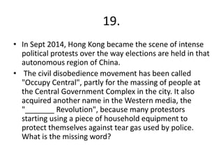 19.
• In Sept 2014, Hong Kong became the scene of intense
political protests over the way elections are held in that
autonomous region of China.
• The civil disobedience movement has been called
"Occupy Central", partly for the massing of people at
the Central Government Complex in the city. It also
acquired another name in the Western media, the
"_______ Revolution", because many protestors
starting using a piece of household equipment to
protect themselves against tear gas used by police.
What is the missing word?
 