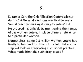 3.
Sukumar Sen, the Chief Election Commissioner
during 1st General elections was livid to see a
‘social practice’ making its way to voters’ list.
He ordered his officials by mentioning the names
of the women voters, in place of mere reference
to a particular woman.
Nonetheless, some 2.8 million women voters had
finally to be struck off the list. He felt that such a
step will help in eradicating such social practice.
What made him take such drastic step?
 
