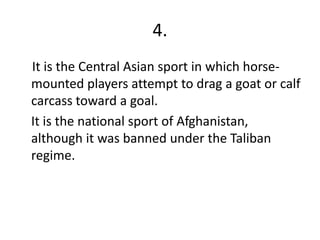 4.
It is the Central Asian sport in which horse-
mounted players attempt to drag a goat or calf
carcass toward a goal.
It is the national sport of Afghanistan,
although it was banned under the Taliban
regime.
 