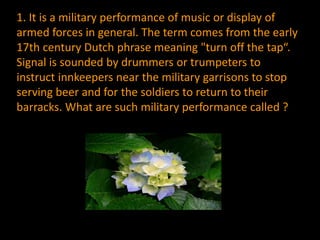 1. It is a military performance of music or display of
armed forces in general. The term comes from the early
17th century Dutch phrase meaning "turn off the tap“.
Signal is sounded by drummers or trumpeters to
instruct innkeepers near the military garrisons to stop
serving beer and for the soldiers to return to their
barracks. What are such military performance called ?
 