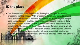 ID the place
• The discovery of Mica deposits in the region brought economic
prosperity to this village. With prosperity came new entertainment
sources like radio which became an instant hit in the region. People
used to send across multiple song requests to radio channels daily
just to hear their names. As the pastime became a passion for the
people of X, the name of their village became famous among Vividh
Bharti listeners across India. However, thanks to the town’s unusual
name and the humongous number of song requests it sent, many
listeners were sceptical about its existence. This led to the rise of use
of X’s name in pop culture.
 