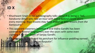 ID X
• Khushwant Singh in his autobiography talks about X as being a “tall,
handsome Bihari who had an hour with Indira behind closed doors
every morning. Yoga lessons may have ended up with lessons from the
Kamasutra.”
• This apparent closeness between X and Indira Gandhi has been
covered by several biographers over the years with some even
claiming X for the death of Sanjay Gandhi.
• X’s proximity to Indira and his penchant for influence-peddling earned
him the sobriquet of “Indian Rasputin”.
 