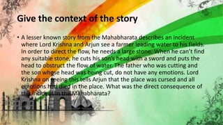 Give the context of the story
• A lesser known story from the Mahabharata describes an incident
where Lord Krishna and Arjun see a farmer leading water to his fields.
In order to direct the flow, he needs a large stone. When he can’t find
any suitable stone, he cuts his son’s head with a sword and puts the
head to obstruct the flow of water. The father who was cutting and
the son whose head was being cut, do not have any emotions. Lord
Krishna on seeing this tells Arjun that the place was cursed and all
emotions had died in the place. What was the direct consequence of
this incident in the Mahabharata?
 