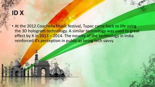 ID X
• At the 2012 Coachella Music festival, Tupac came back to life using
the 3D hologram technology. A similar technology was used to great
effect by X in 2013 – 2014. The novelty of the technology in India
reinforced X’s perception in public as being tech savvy.
 