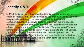 Identify X & Y.
In 1930, India was swept over by Gandhi’s Satyagraha which had an
effect on football. Indian clubs boycotted the ongoing Calcutta Football
League midway through the season due to this. Amidst much
confusion, Royal Regiment was declared winners in the first division.
However, X, in spite of being well ahead in the second division, was not
allowed to be promoted to the First Division. They suspected Y’s hand
behind the league boycott to thwart X’s promotion to the First Division.
Thousands of X fans and officials decided to hold a protest march. It
was at this march that flaming torches were carried by the protestors.
This gave the club officials the idea of a torch being the club emblem,
which has stuck to this day.
 