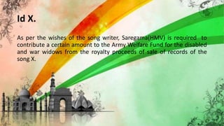 Id X.
As per the wishes of the song writer, Saregama(HMV) is required to
contribute a certain amount to the Army Welfare Fund for the disabled
and war widows from the royalty proceeds of sale of records of the
song X.
 