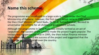 Name this scheme.
The programme was introduced in a large scale in 1960s under the Chief
Ministership of Kamaraj. However, the first major thrust came in 1982 when
the then Chief Minister of Tamil Nadu, Dr. M. G. Ramachandran, decided to
universalise the scheme for all children in government schools.
Although the programme in Tamil Nadu was initially termed as an act of
"populism", the success of the scheme made the project hugely popular. The
success was so spectacular that in 1995, the then Indian Finance minister
Manmohan Singh hailed the success of the project and suggested that the
scheme be implemented all over the country.
 