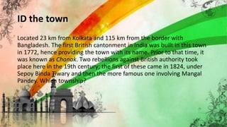 ID the town
Located 23 km from Kolkata and 115 km from the border with
Bangladesh. The first British cantonment in India was built in this town
in 1772, hence providing the town with its name. Prior to that time, it
was known as Chanak. Two rebellions against British authority took
place here in the 19th century; the first of these came in 1824, under
Sepoy Binda Tiwary and then the more famous one involving Mangal
Pandey. Which township?
54
 