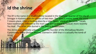 Id the shrine
The XY is the name of a Muslim shrine located in the Khanyaar quarter of the city of
Srinagar in Kashmir with the graves of two men. The word X means tomb, the word
Y means place, often a landing place by a lake, hence "place of the tomb." Locals
have traditionally referred to the main sage buried there as Yuzasaf, more recently
Yuz Asaf . The other man buried is Mir Sayyid Naseeruddin.
The shrine was relatively unknown until the founder of the Ahmadiyya Muslim
Community, Mirza Ghulam Ahmad, claimed in 1899 that it is actually the tomb of
Jesus.
 