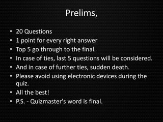 Prelims,
• 20 Questions
• 1 point for every right answer
• Top 5 go through to the final.
• In case of ties, last 5 questions will be considered.
• And in case of further ties, sudden death.
• Please avoid using electronic devices during the
quiz.
• All the best!
• P.S. - Quizmaster's word is final.
 