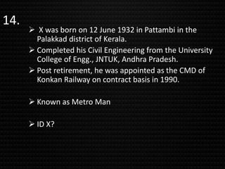 14.
 X was born on 12 June 1932 in Pattambi in the
Palakkad district of Kerala.
 Completed his Civil Engineering from the University
College of Engg., JNTUK, Andhra Pradesh.
 Post retirement, he was appointed as the CMD of
Konkan Railway on contract basis in 1990.
 Known as Metro Man
 ID X?
 