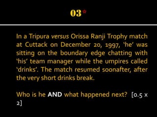 In a Tripura versus Orissa Ranji Trophy match
at Cuttack on December 20, 1997, ‘he’ was
sitting on the boundary edge chatting with
‘his’ team manager while the umpires called
‘drinks’. The match resumed soonafter, after
the very short drinks break.
Who is he AND what happened next? [0.5 x
2]

 