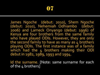 James Ngoche (debut: 2010), Shem Ngoche
(debut: 2010), Nehemiah Odhiambo (debut:
2006) and Lameck Onyango (debut: 1996) of
Kenya are four brothers from the same family
who have played ODIs. However, they are only
the second family to have as many as 4 brothers
playing ODIs. The first instance was of a family
which had the 4 brothers making their ODI
debut in 1982, 1989, 1993 and 1994.
Id the surname. [Note: same surname for each
of the 4 brothers]

 